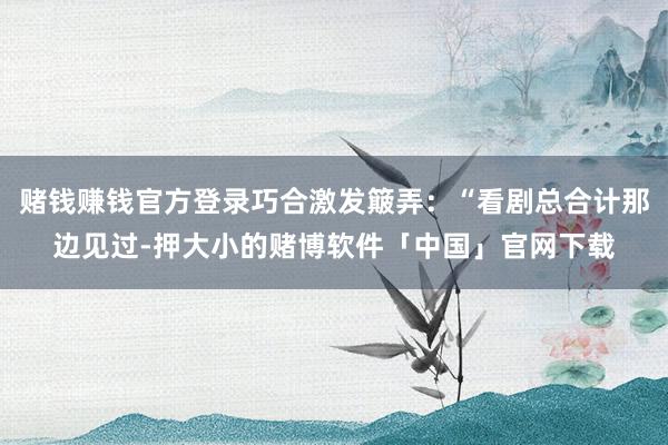 赌钱赚钱官方登录巧合激发簸弄:“看剧总合计那边见过-押大小的赌博软件「中国」官网下载