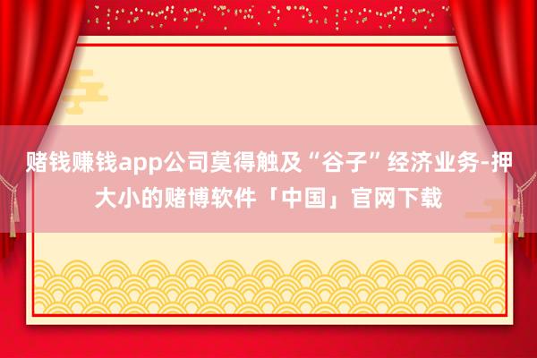 赌钱赚钱app公司莫得触及“谷子”经济业务-押大小的赌博软件「中国」官网下载