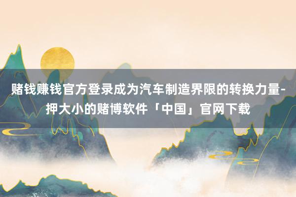 赌钱赚钱官方登录成为汽车制造界限的转换力量-押大小的赌博软件「中国」官网下载