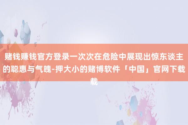 赌钱赚钱官方登录一次次在危险中展现出惊东谈主的聪惠与气魄-押大小的赌博软件「中国」官网下载