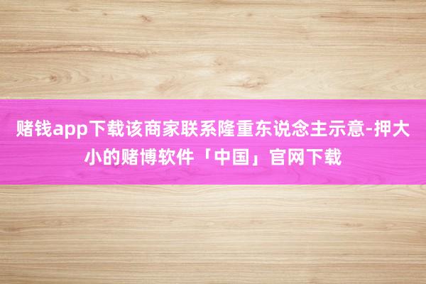 赌钱app下载该商家联系隆重东说念主示意-押大小的赌博软件「中国」官网下载