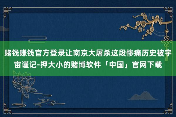 赌钱赚钱官方登录让南京大屠杀这段惨痛历史被宇宙谨记-押大小的赌博软件「中国」官网下载