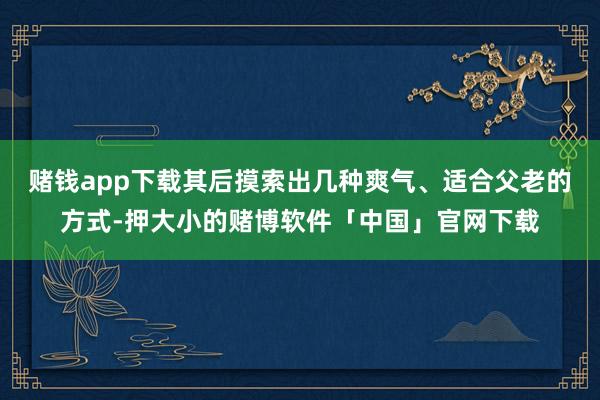 赌钱app下载其后摸索出几种爽气、适合父老的方式-押大小的赌博软件「中国」官网下载
