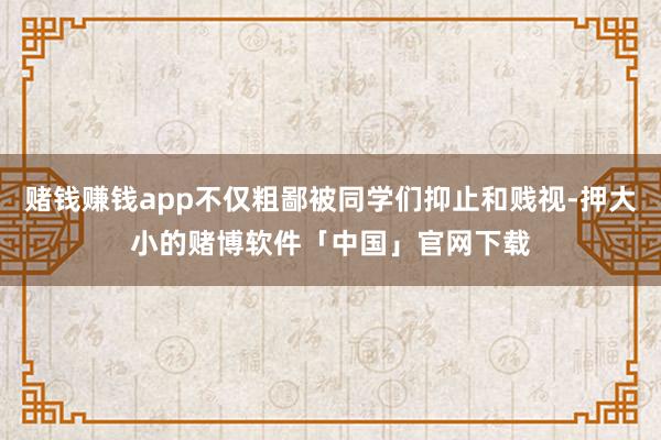 赌钱赚钱app不仅粗鄙被同学们抑止和贱视-押大小的赌博软件「中国」官网下载