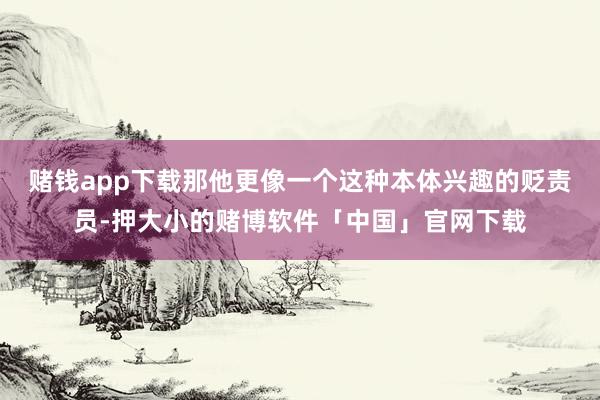 赌钱app下载那他更像一个这种本体兴趣的贬责员-押大小的赌博软件「中国」官网下载