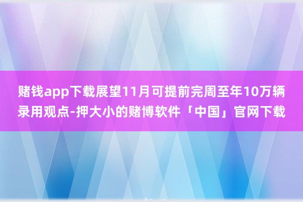 赌钱app下载展望11月可提前完周至年10万辆录用观点-押大小的赌博软件「中国」官网下载