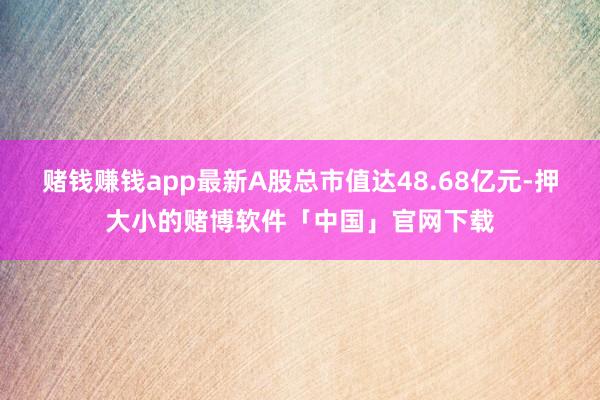 赌钱赚钱app最新A股总市值达48.68亿元-押大小的赌博软件「中国」官网下载