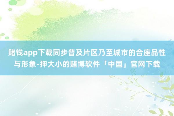 赌钱app下载同步普及片区乃至城市的合座品性与形象-押大小的赌博软件「中国」官网下载