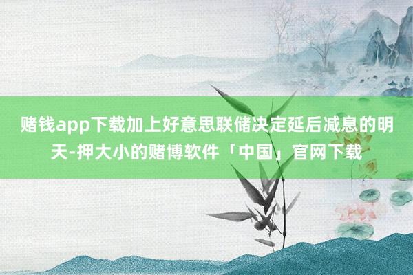赌钱app下载加上好意思联储决定延后减息的明天-押大小的赌博软件「中国」官网下载