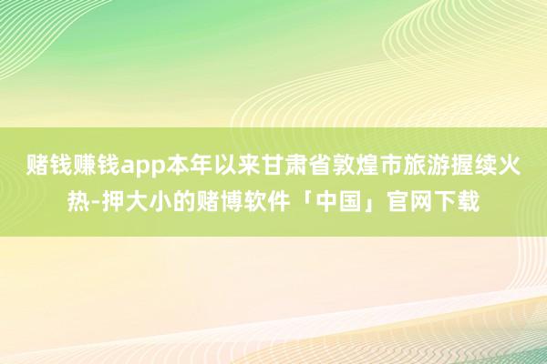 赌钱赚钱app本年以来甘肃省敦煌市旅游握续火热-押大小的赌博软件「中国」官网下载