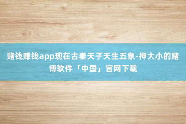 赌钱赚钱app现在古秦天子天生五象-押大小的赌博软件「中国」官网下载