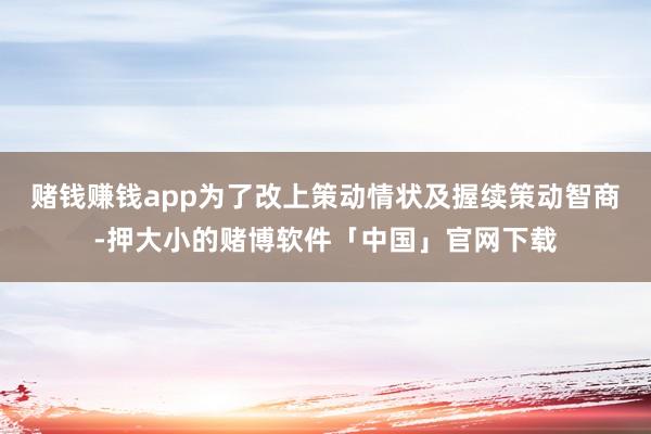 赌钱赚钱app为了改上策动情状及握续策动智商-押大小的赌博软件「中国」官网下载