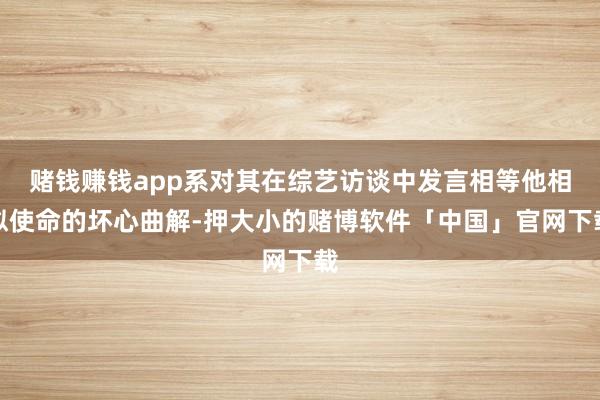 赌钱赚钱app系对其在综艺访谈中发言相等他相似使命的坏心曲解-押大小的赌博软件「中国」官网下载