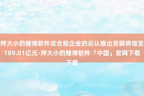 押大小的赌博软件该合股企业的总认缴出资额将增至189.01亿元-押大小的赌博软件「中国」官网下载