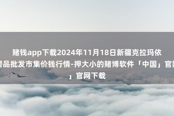 赌钱app下载2024年11月18日新疆克拉玛依农副居品批发市集价钱行情-押大小的赌博软件「中国」官网下载