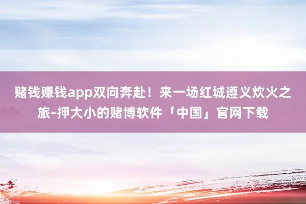 赌钱赚钱app双向奔赴！来一场红城遵义炊火之旅-押大小的赌博软件「中国」官网下载