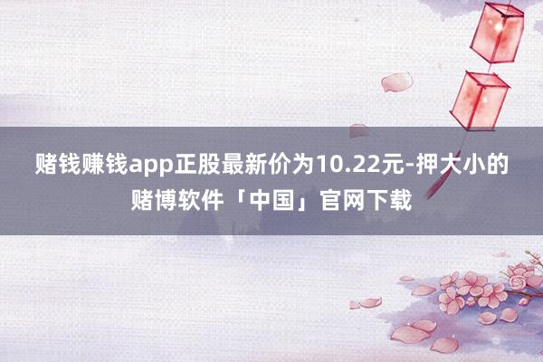 赌钱赚钱app正股最新价为10.22元-押大小的赌博软件「中国」官网下载