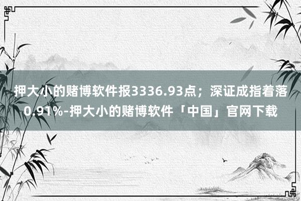 押大小的赌博软件报3336.93点；深证成指着落0.91%-押大小的赌博软件「中国」官网下载