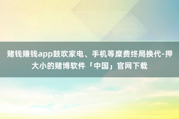 赌钱赚钱app鼓吹家电、手机等糜费终局换代-押大小的赌博软件「中国」官网下载