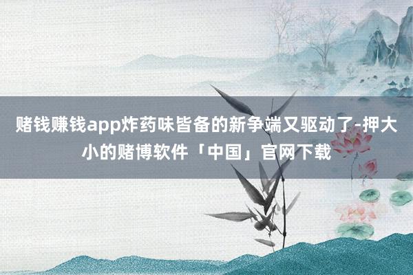 赌钱赚钱app炸药味皆备的新争端又驱动了-押大小的赌博软件「中国」官网下载