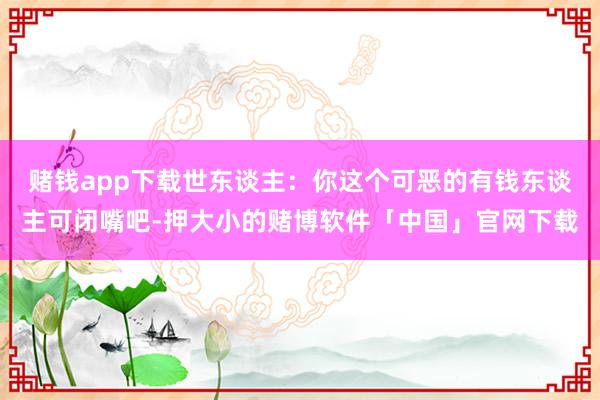 赌钱app下载世东谈主：你这个可恶的有钱东谈主可闭嘴吧-押大小的赌博软件「中国」官网下载