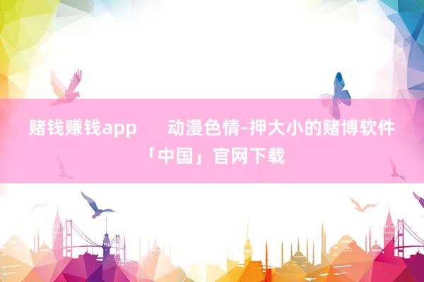 赌钱赚钱app      动漫色情-押大小的赌博软件「中国」官网下载