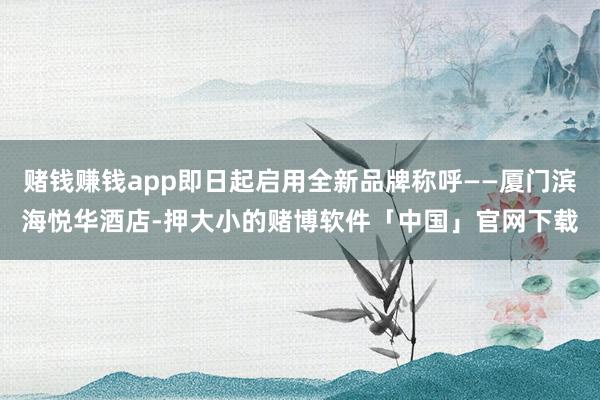 赌钱赚钱app即日起启用全新品牌称呼——厦门滨海悦华酒店-押大小的赌博软件「中国」官网下载