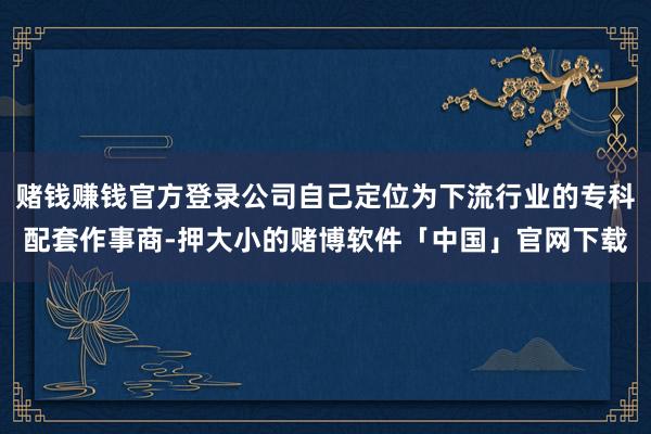 赌钱赚钱官方登录公司自己定位为下流行业的专科配套作事商-押大小的赌博软件「中国」官网下载