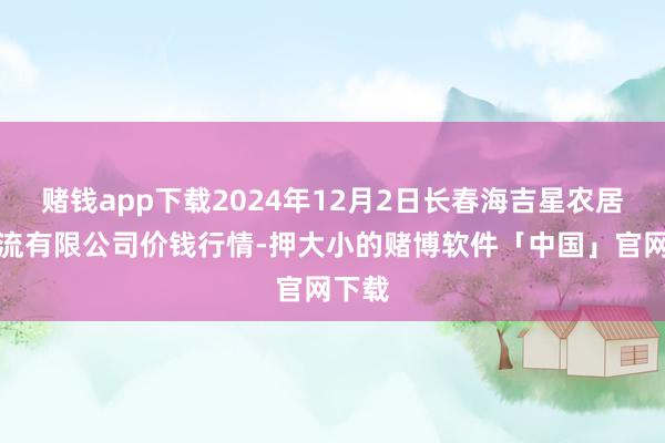 赌钱app下载2024年12月2日长春海吉星农居品物流有限公司价钱行情-押大小的赌博软件「中国」官网下载