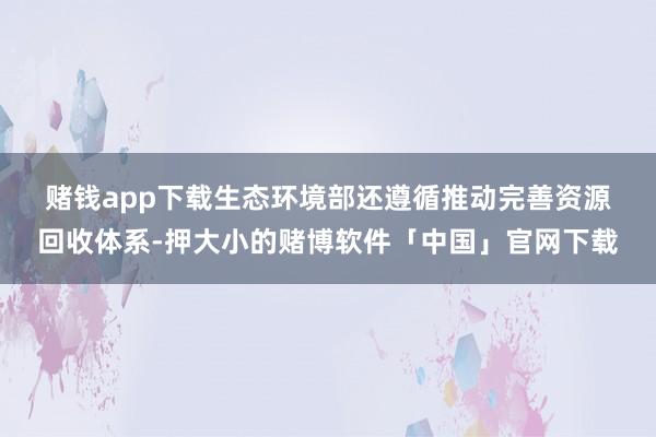 赌钱app下载　　生态环境部还遵循推动完善资源回收体系-押大小的赌博软件「中国」官网下载