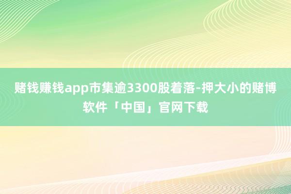赌钱赚钱app市集逾3300股着落-押大小的赌博软件「中国」官网下载