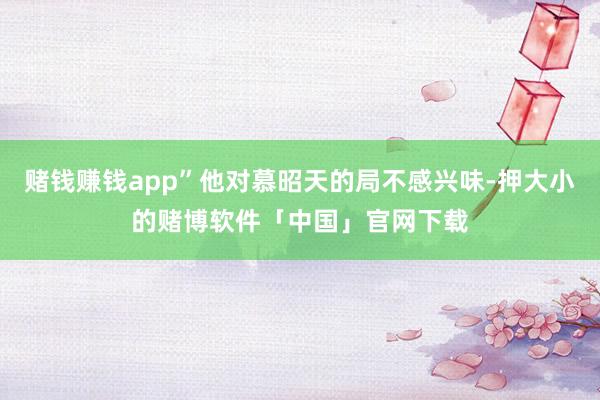 赌钱赚钱app”他对慕昭天的局不感兴味-押大小的赌博软件「中国」官网下载
