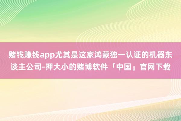 赌钱赚钱app尤其是这家鸿蒙独一认证的机器东谈主公司-押大小的赌博软件「中国」官网下载