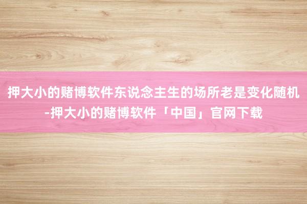 押大小的赌博软件东说念主生的场所老是变化随机-押大小的赌博软件「中国」官网下载