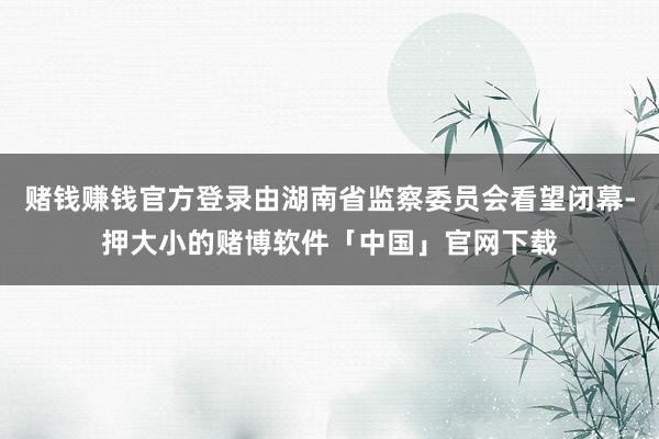 赌钱赚钱官方登录由湖南省监察委员会看望闭幕-押大小的赌博软件「中国」官网下载