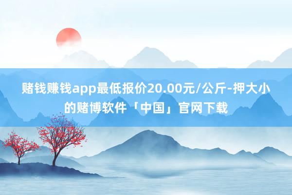 赌钱赚钱app最低报价20.00元/公斤-押大小的赌博软件「中国」官网下载