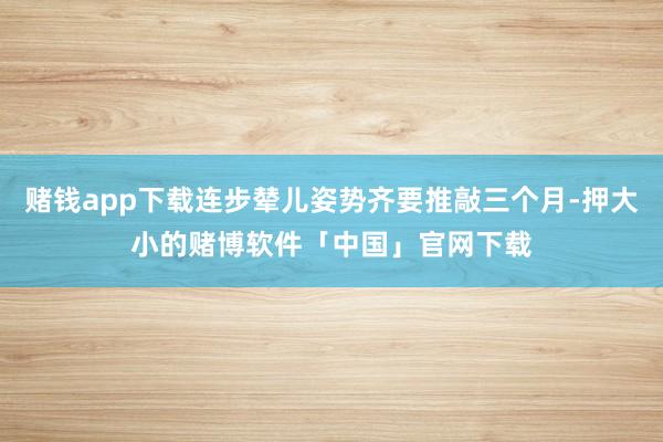 赌钱app下载连步辇儿姿势齐要推敲三个月-押大小的赌博软件「中国」官网下载