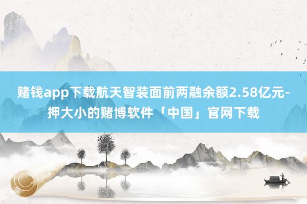 赌钱app下载航天智装面前两融余额2.58亿元-押大小的赌博软件「中国」官网下载