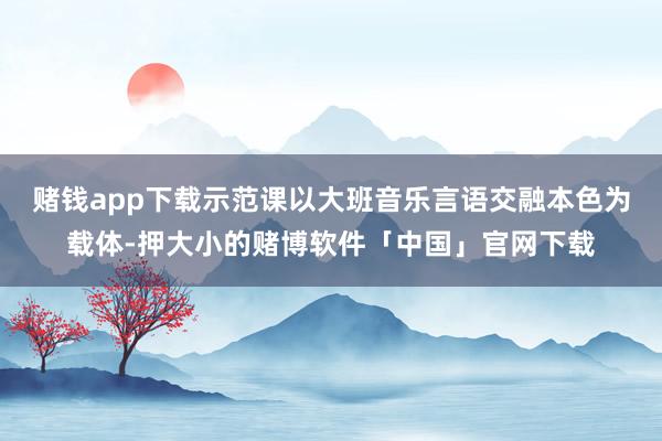 赌钱app下载示范课以大班音乐言语交融本色为载体-押大小的赌博软件「中国」官网下载