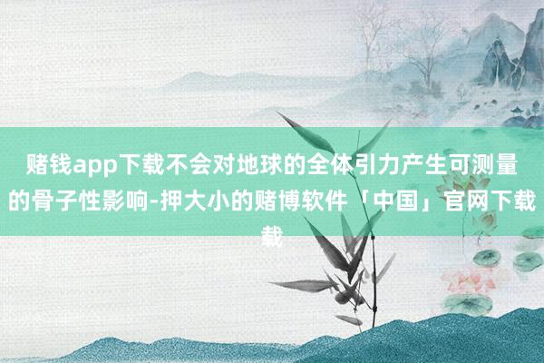 赌钱app下载不会对地球的全体引力产生可测量的骨子性影响-押大小的赌博软件「中国」官网下载