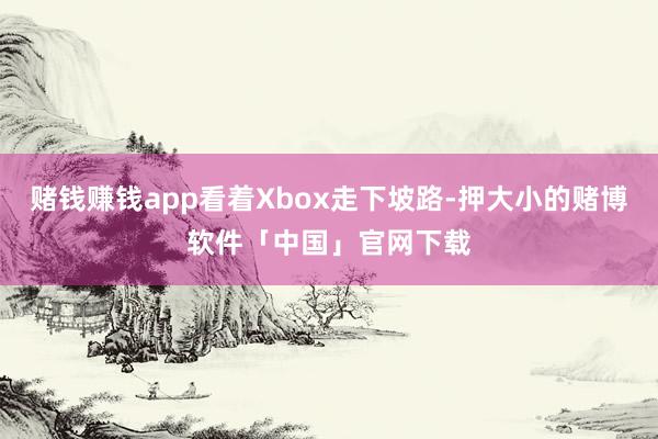 赌钱赚钱app看着Xbox走下坡路-押大小的赌博软件「中国」官网下载