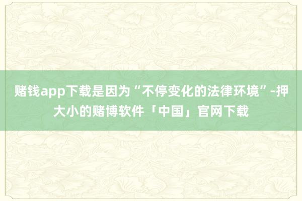 赌钱app下载是因为“不停变化的法律环境”-押大小的赌博软件「中国」官网下载