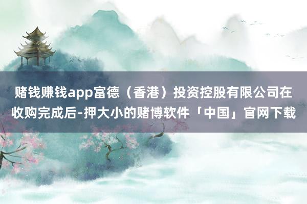 赌钱赚钱app富德（香港）投资控股有限公司在收购完成后-押大小的赌博软件「中国」官网下载