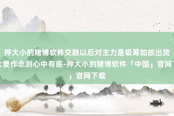 押大小的赌博软件交融以后对主力是吸筹如故出货皆大要作念到心中有底-押大小的赌博软件「中国」官网下载