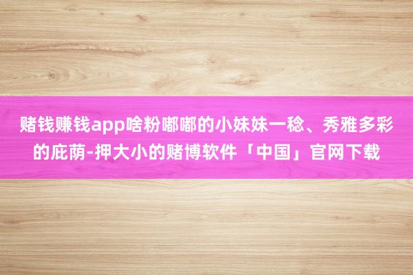 赌钱赚钱app啥粉嘟嘟的小妹妹一稔、秀雅多彩的庇荫-押大小的赌博软件「中国」官网下载