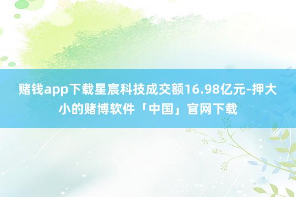 赌钱app下载星宸科技成交额16.98亿元-押大小的赌博软件「中国」官网下载