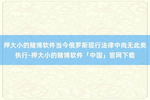 押大小的赌博软件当今俄罗斯现行法律中尚无此类执行-押大小的赌博软件「中国」官网下载