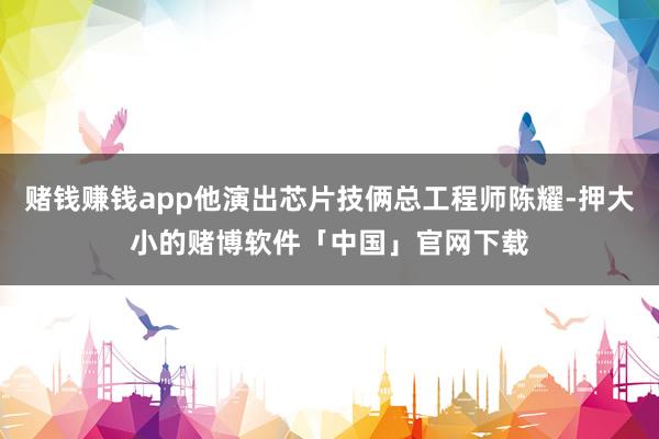 赌钱赚钱app他演出芯片技俩总工程师陈耀-押大小的赌博软件「中国」官网下载