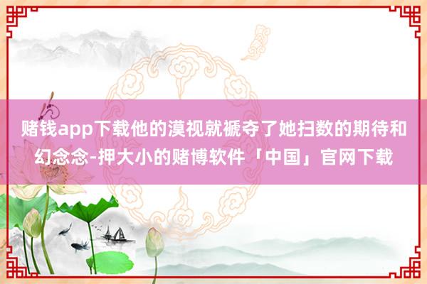 赌钱app下载他的漠视就褫夺了她扫数的期待和幻念念-押大小的赌博软件「中国」官网下载