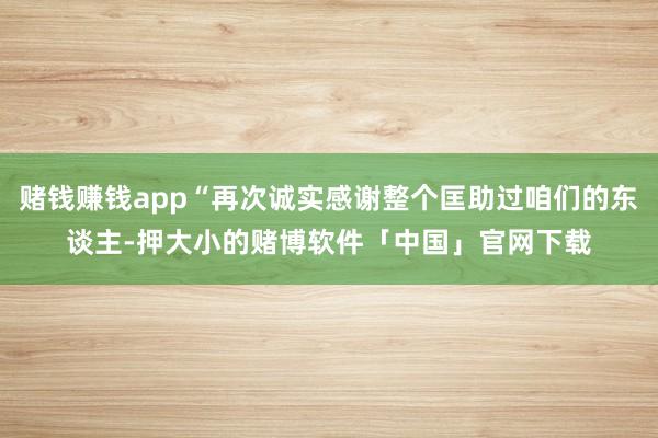 赌钱赚钱app“再次诚实感谢整个匡助过咱们的东谈主-押大小的赌博软件「中国」官网下载